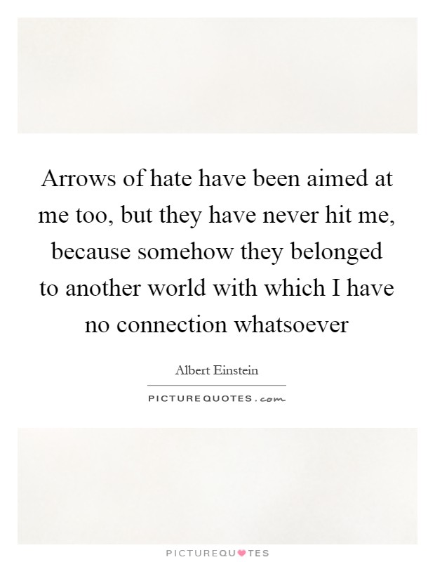 Arrows of hate have been aimed at me too, but they have never hit me, because somehow they belonged to another world with which I have no connection whatsoever Picture Quote #1
