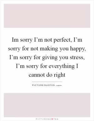 Im sorry I’m not perfect, I’m sorry for not making you happy, I’m sorry for giving you stress, I’m sorry for everything I cannot do right Picture Quote #1