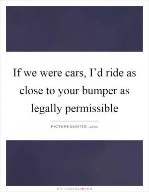 If we were cars, I’d ride as close to your bumper as legally permissible Picture Quote #1