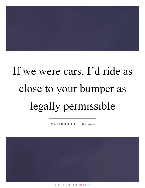 If we were cars, I'd ride as close to your bumper as legally permissible Picture Quote #1