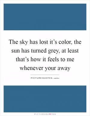 The sky has lost it’s color, the sun has turned grey, at least that’s how it feels to me whenever your away Picture Quote #1