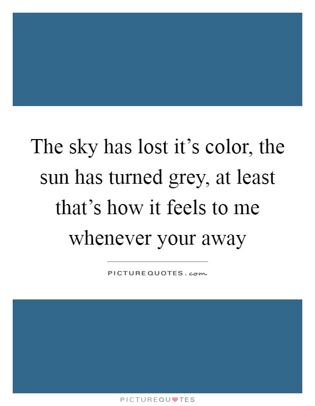 The sky has lost it's color, the sun has turned grey, at least that's how it feels to me whenever your away Picture Quote #1