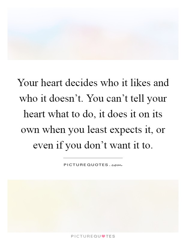 Your heart decides who it likes and who it doesn't. You can't tell your heart what to do, it does it on its own when you least expects it, or even if you don't want it to Picture Quote #1