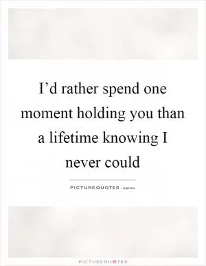 I’d rather spend one moment holding you than a lifetime knowing I never could Picture Quote #1