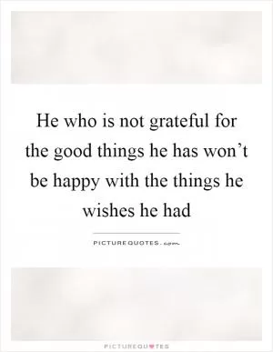 He who is not grateful for the good things he has won’t be happy with the things he wishes he had Picture Quote #1