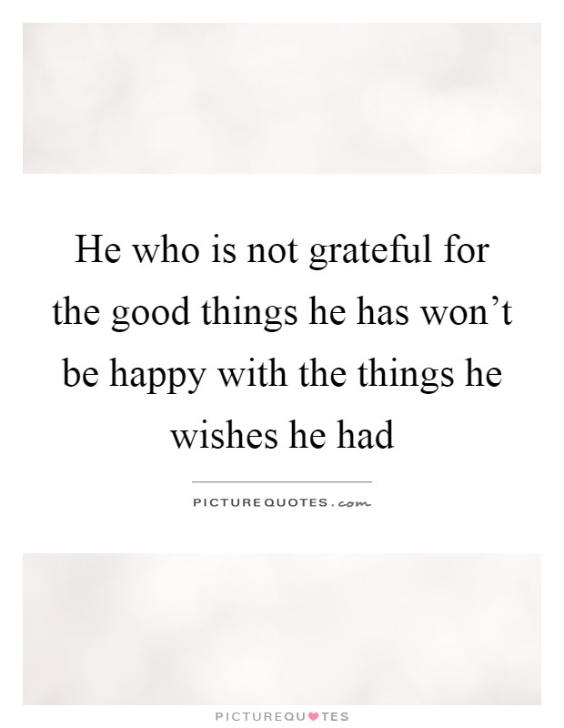 He who is not grateful for the good things he has won't be happy with the things he wishes he had Picture Quote #1