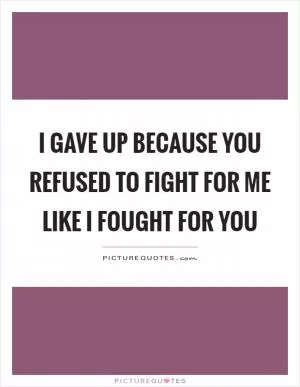 I gave up because you refused to fight for me like I fought for you Picture Quote #1