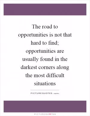 The road to opportunities is not that hard to find; opportunities are usually found in the darkest corners along the most difficult situations Picture Quote #1