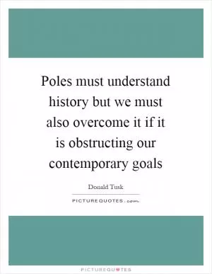 Poles must understand history but we must also overcome it if it is obstructing our contemporary goals Picture Quote #1
