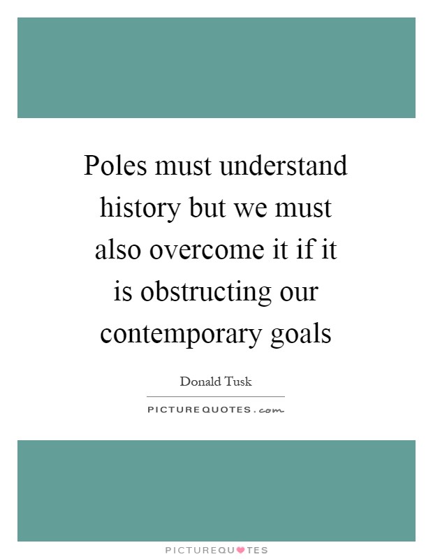 Poles must understand history but we must also overcome it if it is obstructing our contemporary goals Picture Quote #1