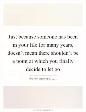 Just because someone has been in your life for many years, doesn’t mean there shouldn’t be a point at which you finally decide to let go Picture Quote #1