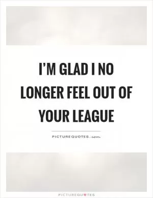 I’m glad I no longer feel out of your league Picture Quote #1