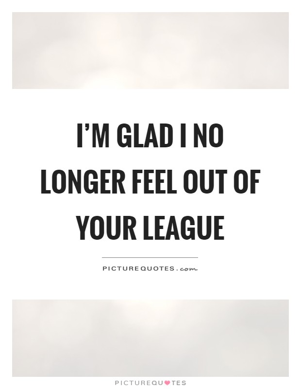 I'm glad I no longer feel out of your league Picture Quote #1