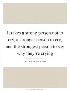 It takes a strong person not to cry, a stronger person to cry, and the strongest person to say why they’re crying Picture Quote #1
