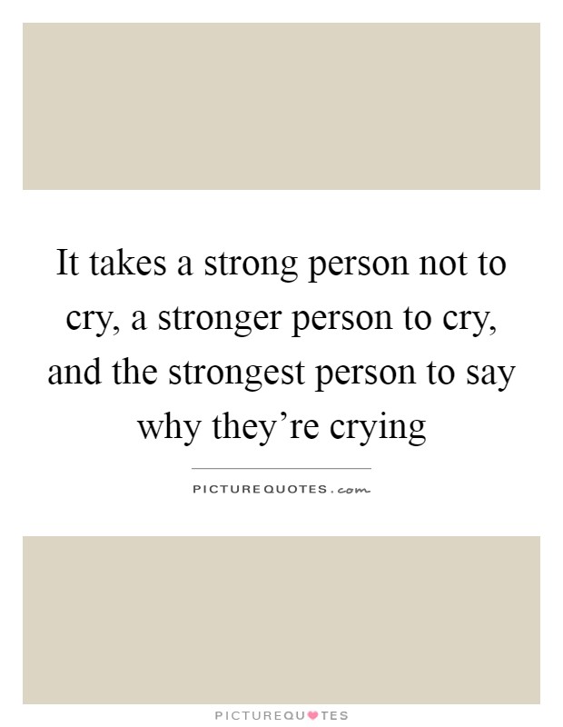 It takes a strong person not to cry, a stronger person to cry, and the strongest person to say why they're crying Picture Quote #1
