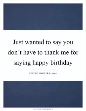 Just wanted to say you don’t have to thank me for saying happy birthday Picture Quote #1