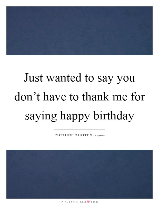 Just wanted to say you don't have to thank me for saying happy birthday Picture Quote #1