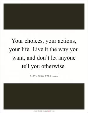 Your choices, your actions, your life. Live it the way you want, and don’t let anyone tell you otherwise Picture Quote #1