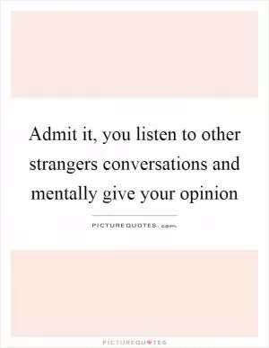 Admit it, you listen to other strangers conversations and mentally give your opinion Picture Quote #1