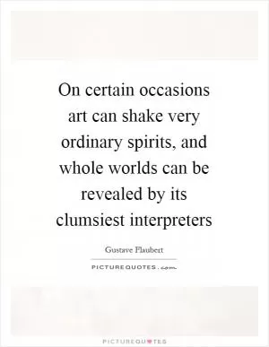 On certain occasions art can shake very ordinary spirits, and whole worlds can be revealed by its clumsiest interpreters Picture Quote #1