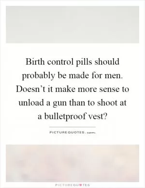 Birth control pills should probably be made for men. Doesn’t it make more sense to unload a gun than to shoot at a bulletproof vest? Picture Quote #1