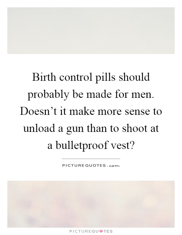 Birth control pills should probably be made for men. Doesn't it make more sense to unload a gun than to shoot at a bulletproof vest? Picture Quote #1
