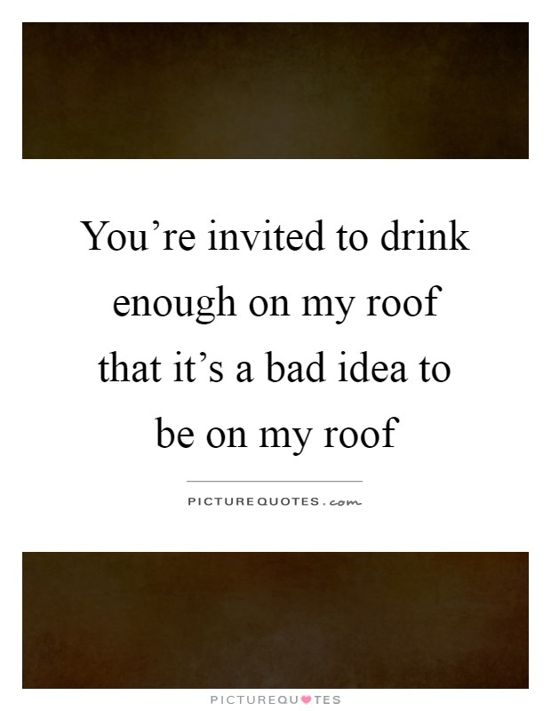 You're invited to drink enough on my roof that it's a bad idea to be on my roof Picture Quote #1