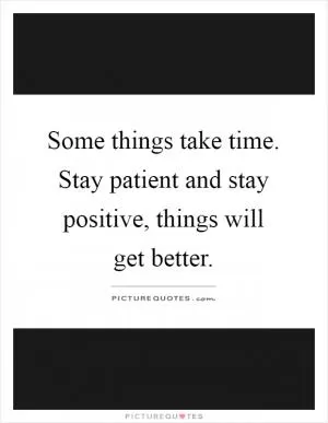 Some things take time. Stay patient and stay positive, things will get better Picture Quote #1