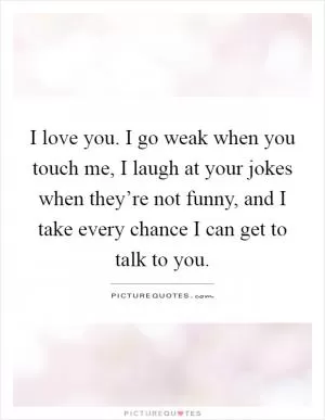 I love you. I go weak when you touch me, I laugh at your jokes when they’re not funny, and I take every chance I can get to talk to you Picture Quote #1