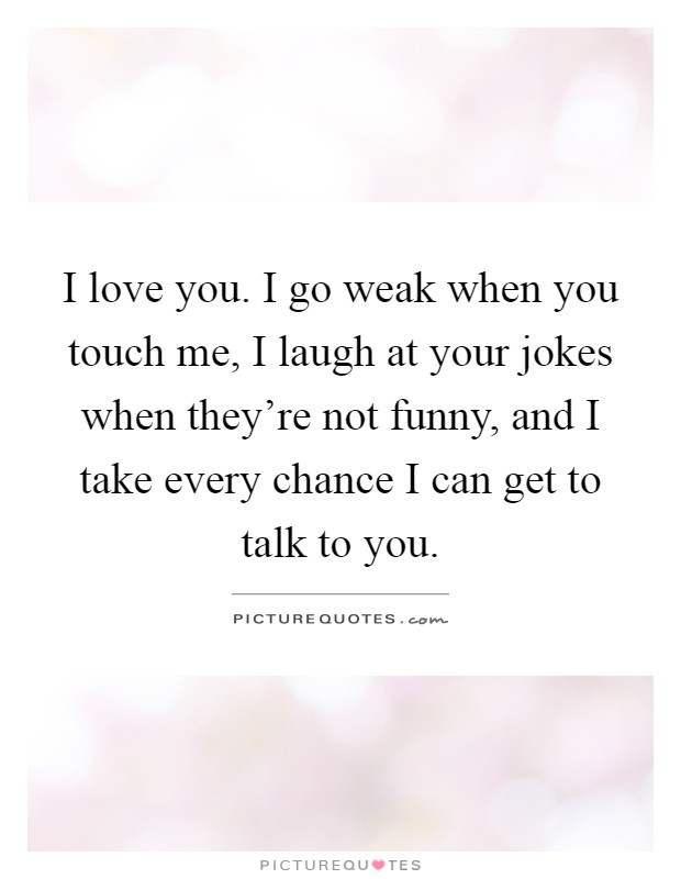 I love you. I go weak when you touch me, I laugh at your jokes when they're not funny, and I take every chance I can get to talk to you Picture Quote #1