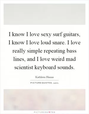 I know I love sexy surf guitars, I know I love loud snare. I love really simple repeating bass lines, and I love weird mad scientist keyboard sounds Picture Quote #1