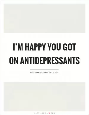 I’m happy you got on antidepressants Picture Quote #1