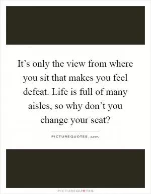 It’s only the view from where you sit that makes you feel defeat. Life is full of many aisles, so why don’t you change your seat? Picture Quote #1
