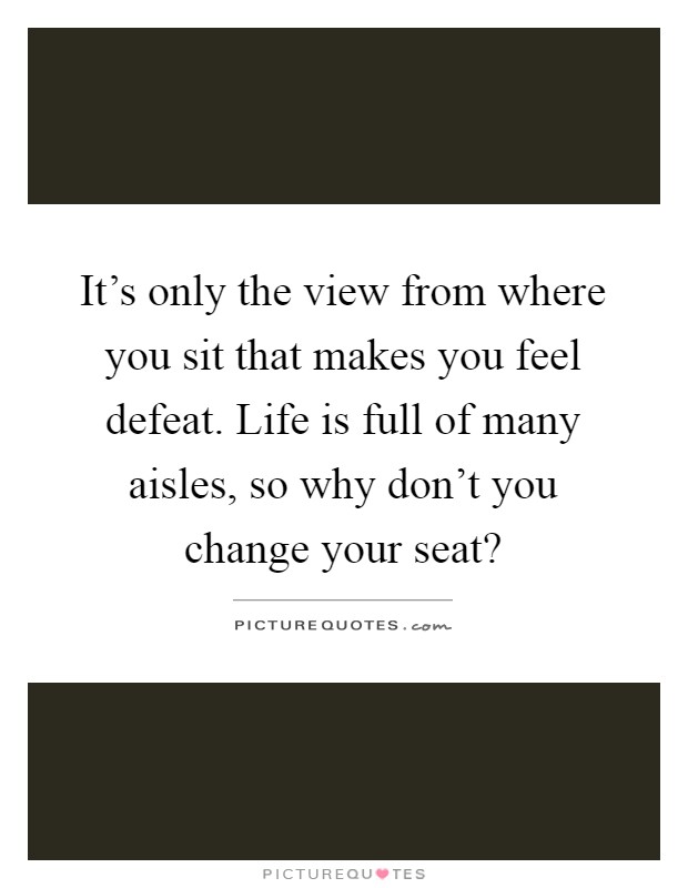 It's only the view from where you sit that makes you feel defeat. Life is full of many aisles, so why don't you change your seat? Picture Quote #1