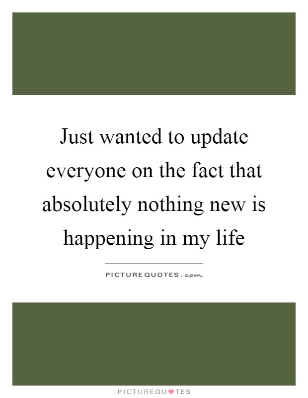 Just wanted to update everyone on the fact that absolutely nothing new is happening in my life Picture Quote #1