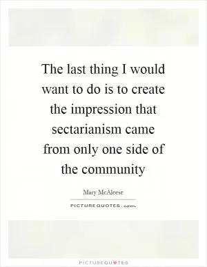 The last thing I would want to do is to create the impression that sectarianism came from only one side of the community Picture Quote #1