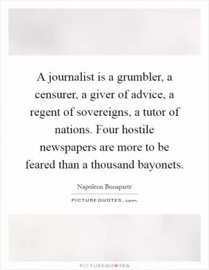 A journalist is a grumbler, a censurer, a giver of advice, a regent of sovereigns, a tutor of nations. Four hostile newspapers are more to be feared than a thousand bayonets Picture Quote #1