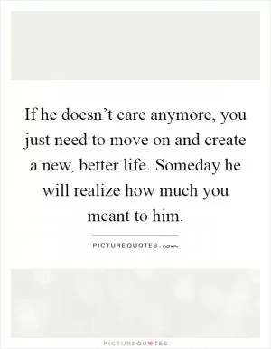 If he doesn’t care anymore, you just need to move on and create a new, better life. Someday he will realize how much you meant to him Picture Quote #1