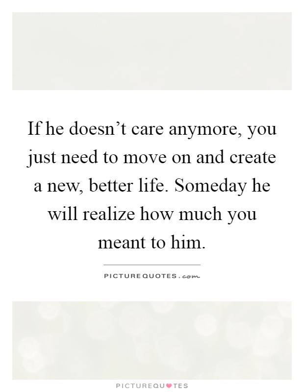 If he doesn't care anymore, you just need to move on and create a new, better life. Someday he will realize how much you meant to him Picture Quote #1