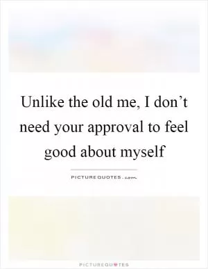 Unlike the old me, I don’t need your approval to feel good about myself Picture Quote #1