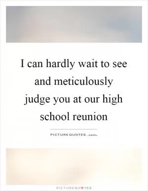 I can hardly wait to see and meticulously judge you at our high school reunion Picture Quote #1