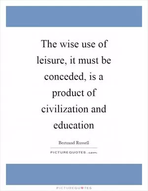 The wise use of leisure, it must be conceded, is a product of civilization and education Picture Quote #1