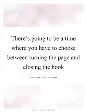There’s going to be a time where you have to choose between turning the page and closing the book Picture Quote #1