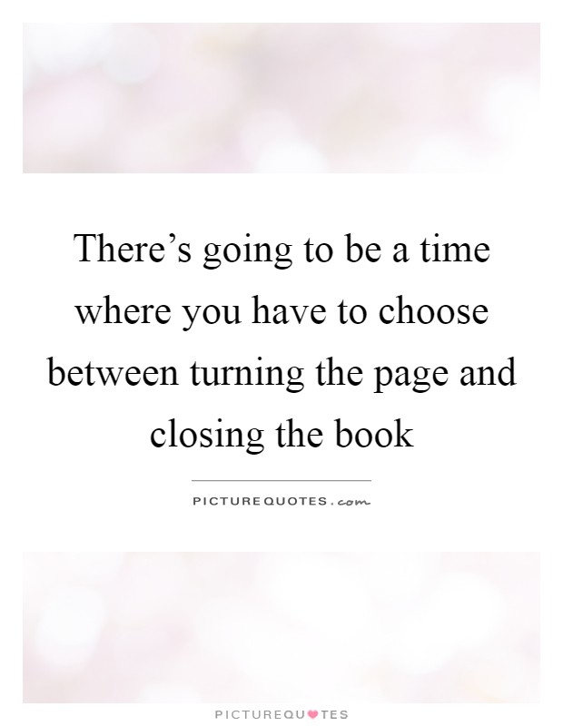 There's going to be a time where you have to choose between turning the page and closing the book Picture Quote #1