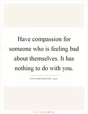 Have compassion for someone who is feeling bad about themselves. It has nothing to do with you Picture Quote #1