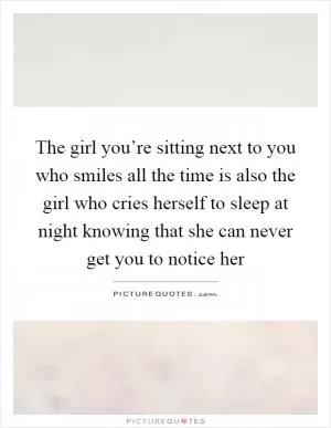 The girl you’re sitting next to you who smiles all the time is also the girl who cries herself to sleep at night knowing that she can never get you to notice her Picture Quote #1