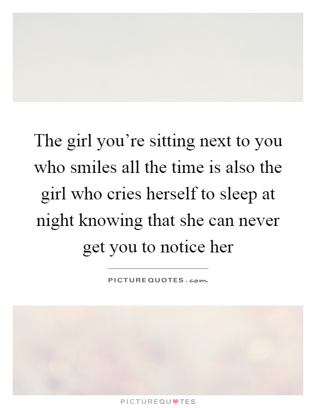 The girl you're sitting next to you who smiles all the time is also the girl who cries herself to sleep at night knowing that she can never get you to notice her Picture Quote #1