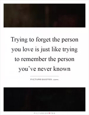 Trying to forget the person you love is just like trying to remember the person you’ve never known Picture Quote #1