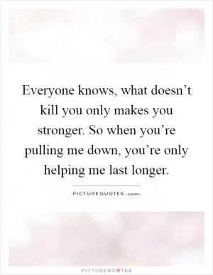Everyone knows, what doesn’t kill you only makes you stronger. So when you’re pulling me down, you’re only helping me last longer Picture Quote #1
