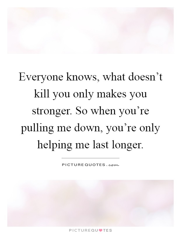 Everyone knows, what doesn't kill you only makes you stronger. So when you're pulling me down, you're only helping me last longer Picture Quote #1